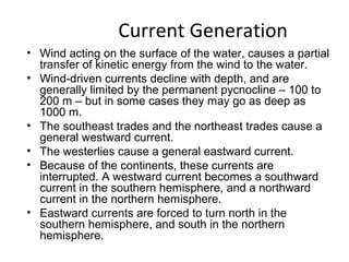 Current Generation
• Wind acting on the surface of the water, causes a partial
  transfer of kinetic energy from the wind to the water.
• Wind-driven currents decline with depth, and are
  generally limited by the permanent pycnocline – 100 to
  200 m – but in some cases they may go as deep as
  1000 m.
• The southeast trades and the northeast trades cause a
  general westward current.
• The westerlies cause a general eastward current.
• Because of the continents, these currents are
  interrupted. A westward current becomes a southward
  current in the southern hemisphere, and a northward
  current in the northern hemisphere.
• Eastward currents are forced to turn north in the
  southern hemisphere, and south in the northern
  hemisphere.
 
