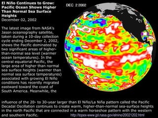 Grunt Productions 2004
El Niño Continues to Grow:
Pacific Ocean Shows Higher
Than Normal Sea Surface
Heights
December 02, 2002
The latest image from NASA's
Jason oceanography satellite,
taken during a 10-day collection
cycle ending December 2, 2002,
shows the Pacific dominated by
two significant areas of higher-
than-normal sea level (warmer
ocean temperatures). In the
central equatorial Pacific, the
large area of higher than normal
sea surface heights (warmer than
normal sea surface temperatures)
associated with growing El Niño
conditions has recently migrated
eastward toward the coast of
South America. Meanwhile, the
influence of the 20- to 30-year larger than El Niño/La Niña pattern called the Pacific
Decadal Oscillation continues to create warm, higher-than-normal sea-surface heights
in the north Pacific that are connected in a warm horseshoe pattern with the western
and southern Pacific. http://topex-www.jpl.nasa.gov/elnino/20021202.html
 