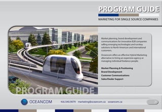 PROGRAM GUIDE
                                           MARKETING FOR SINGLE SOURCE COMPANIES




                                             Market planning, brand development and
                                             communications for innovative B2B companies
                                             selling emerging technologies and turnkey
                                             solutions to North American and international
                                             customers.
                                             Oceancom offers an effective Hybrid Marketing
                                             alternative to hiring an expensive agency or
                                             managing individual freelance people.


                                             Market Planning & Positioning
                                             Brand Development
                                             Customer Communications
                                             Sales/Dealer Support




PROGRAM GUIDE
  oceancom   416.540.9079   marketing@oceancom.ca   oceancom.ca
                                                                                             >
                                                                                             >
 
