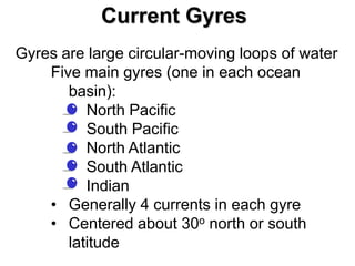 Current Gyres
Gyres are large circular-moving loops of water
    Five main gyres (one in each ocean
       basin):
       • North Pacific
       • South Pacific
       • North Atlantic
       • South Atlantic
       • Indian
    • Generally 4 currents in each gyre
    • Centered about 30o north or south
       latitude
 