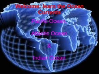Welcome; learn the Ocean 
Currents 
Pacific Ocean, 
Atlantic Ocean 
& 
Indian Ocean 
 