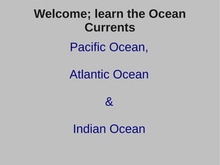 Welcome; learn the Ocean 
Currents 
Pacific Ocean, 
Atlantic Ocean 
& 
Indian Ocean 
 