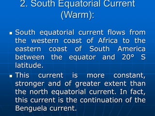 2. South Equatorial Current
(Warm):
 South equatorial current flows from
the western coast of Africa to the
eastern coast of South America
between the equator and 20° S
latitude.
 This current is more constant,
stronger and of greater extent than
the north equatorial current. In fact,
this current is the continuation of the
Benguela current.
 