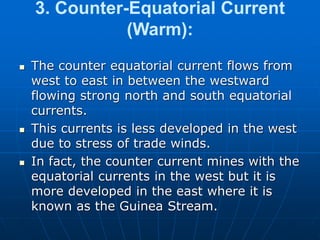 3. Counter-Equatorial Current
(Warm):
 The counter equatorial current flows from
west to east in between the westward
flowing strong north and south equatorial
currents.
 This currents is less developed in the west
due to stress of trade winds.
 In fact, the counter current mines with the
equatorial currents in the west but it is
more developed in the east where it is
known as the Guinea Stream.
 