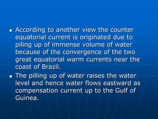  According to another view the counter
equatorial current is originated due to
piling up of immense volume of water
because of the convergence of the two
great equatorial warm currents near the
coast of Brazil.
 The pilling up of water raises the water
level and hence water flows eastward as
compensation current up to the Gulf of
Guinea.
 