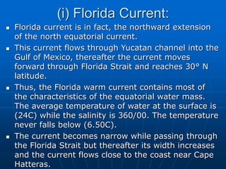 (i) Florida Current:
 Florida current is in fact, the northward extension
of the north equatorial current.
 This current flows through Yucatan channel into the
Gulf of Mexico, thereafter the current moves
forward through Florida Strait and reaches 30° N
latitude.
 Thus, the Florida warm current contains most of
the characteristics of the equatorial water mass.
The average temperature of water at the surface is
(24C) while the salinity is 360/00. The temperature
never falls below (6.50C).
 The current becomes narrow while passing through
the Florida Strait but thereafter its width increases
and the current flows close to the coast near Cape
Hatteras.
 
