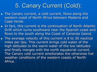 5. Canary Current (Cold):
 The Canary current, a cold current, flows along the
western coast of North Africa between Maderia and
Cape Verde.
 In fact, this current is the continuation of North Atlantic
Drift which turns southward near the Spanish coast and
flows to the south along the Coast of Canaries Island.
 The average velocity of this current is 8 to 30 nautical
miles per day. This current brings cold water of the
high latitudes to the warm water of the low latitudes
and finally merges with the north equatorial current.
The Canary cold current ameliorates the otherwise hot
weather conditions of the western coasts of North
Africa.
 