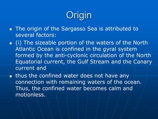 Origin
 The origin of the Sargasso Sea is attributed to
several factors:
 (i) The sizeable portion of the waters of the North
Atlantic Ocean is confined in the gyral system
formed by the anti-cyclonic circulation of the North
Equatorial current, the Gulf Stream and the Canary
current and
 thus the confined water does not have any
connection with remaining waters of the ocean.
Thus, the confined water becomes calm and
motionless.
 