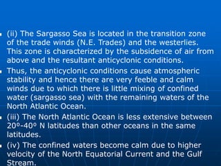  (ii) The Sargasso Sea is located in the transition zone
of the trade winds (N.E. Trades) and the westerlies.
This zone is characterized by the subsidence of air from
above and the resultant anticyclonic conditions.
 Thus, the anticyclonic conditions cause atmospheric
stability and hence there are very feeble and calm
winds due to which there is little mixing of confined
water (sargasso sea) with the remaining waters of the
North Atlantic Ocean.
 (iii) The North Atlantic Ocean is less extensive between
20⁰-40⁰ N latitudes than other oceans in the same
latitudes.
 (iv) The confined waters become calm due to higher
velocity of the North Equatorial Current and the Gulf
Stream.
 
