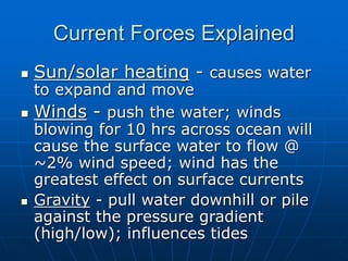 Current Forces Explained
 Sun/solar heating - causes water
to expand and move
 Winds - push the water; winds
blowing for 10 hrs across ocean will
cause the surface water to flow @
~2% wind speed; wind has the
greatest effect on surface currents
 Gravity - pull water downhill or pile
against the pressure gradient
(high/low); influences tides
 