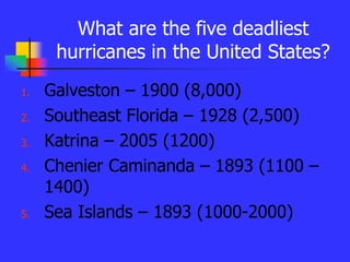 What are the five deadliest
hurricanes in the United States?
1. Galveston – 1900 (8,000)
2. Southeast Florida – 1928 (2,500)
3. Katrina – 2005 (1200)
4. Chenier Caminanda – 1893 (1100 –
1400)
5. Sea Islands – 1893 (1000-2000)
 