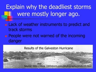 Explain why the deadliest storms
were mostly longer ago.
 Lack of weather instruments to predict and
track storms
 People were not warned of the incoming
danger
Source: http://www.1900storm.com/photographs/photo10.html
Results of the Galveston Hurricane
 