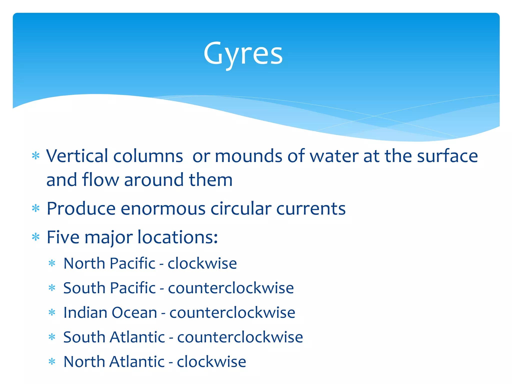 Gyres  

Vertical  columns    or  mounds  of  water  at  the  surface  
and  flow  around  them  
Produce  enormous  circular  currents    
Five  major  locations:  
  North  Pacific  -­‐  clockwise  
  South  Pacific  -­‐  counterclockwise  
  Indian  Ocean  -­‐  counterclockwise  
  South  Atlantic  -­‐  counterclockwise  
  North  Atlantic  -­‐  clockwise  
 
