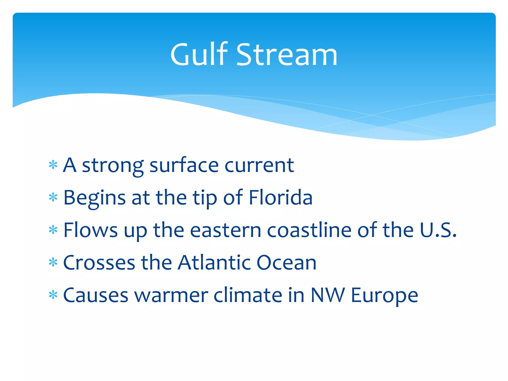 Gulf  Stream  


A  strong  surface  current  
Begins  at  the  tip  of  Florida  
Flows  up  the  eastern  coastline  of  the  U.S.    
Crosses  the  Atlantic  Ocean  
Causes  warmer  climate  in  NW  Europe  
 