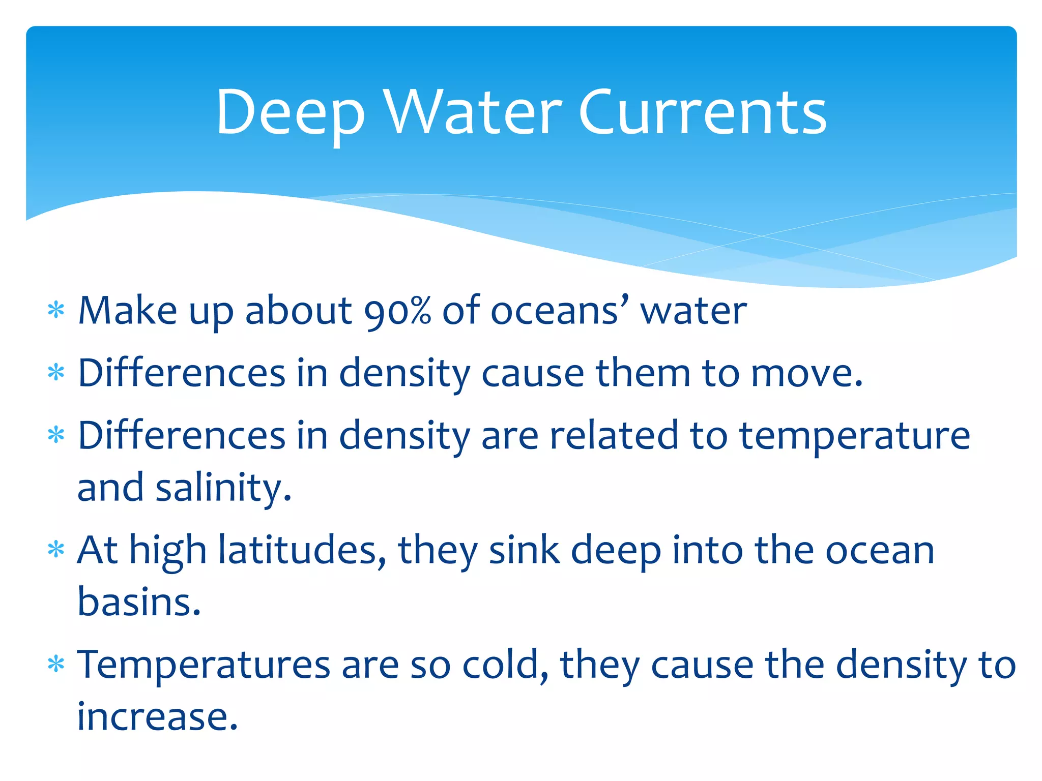 Deep  Water  Currents  

                                               
Differences  in  density  cause  them  to  move.  
Differences  in  density  are  related  to  temperature  
and  salinity.  
At  high  latitudes,  they  sink  deep  into  the  ocean  
basins.  
Temperatures  are  so  cold,  they  cause  the  density  to  
increase.  
 