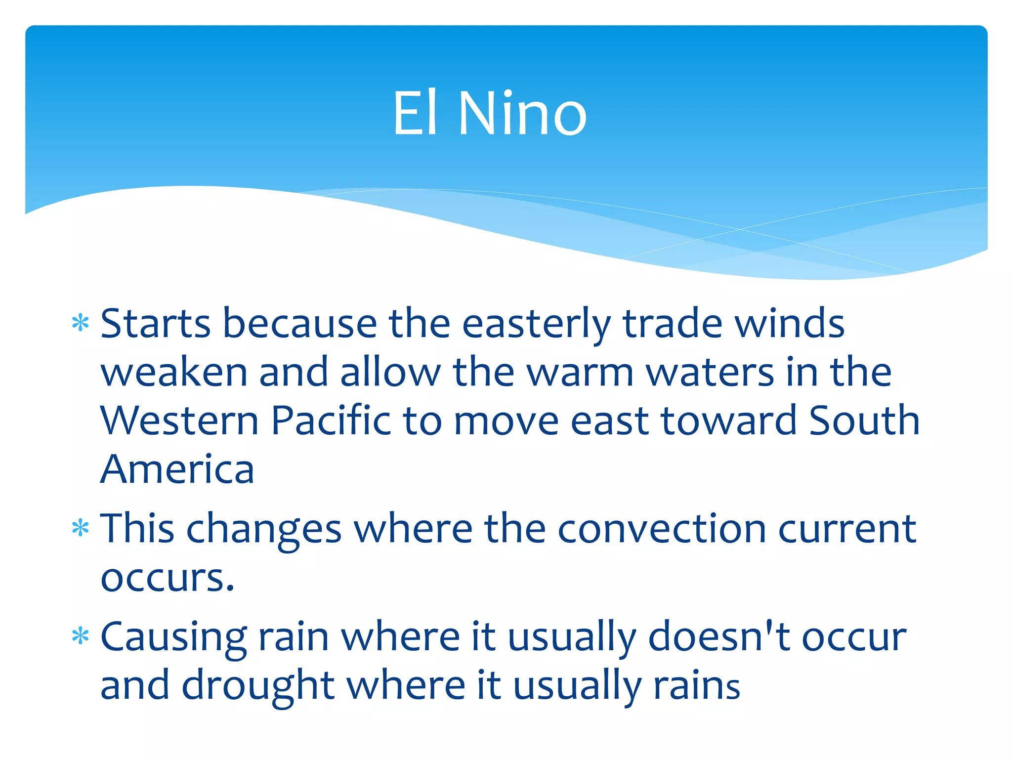 El  Nino  


Starts  because  the  easterly  trade  winds  
weaken  and  allow  the  warm  waters  in  the  
Western  Pacific  to  move  east  toward  South  
America  
This  changes  where  the  convection  current  
occurs.  
Causing  rain  where  it  usually  doesn't  occur  
and  drought  where  it  usually  rains  
  
 