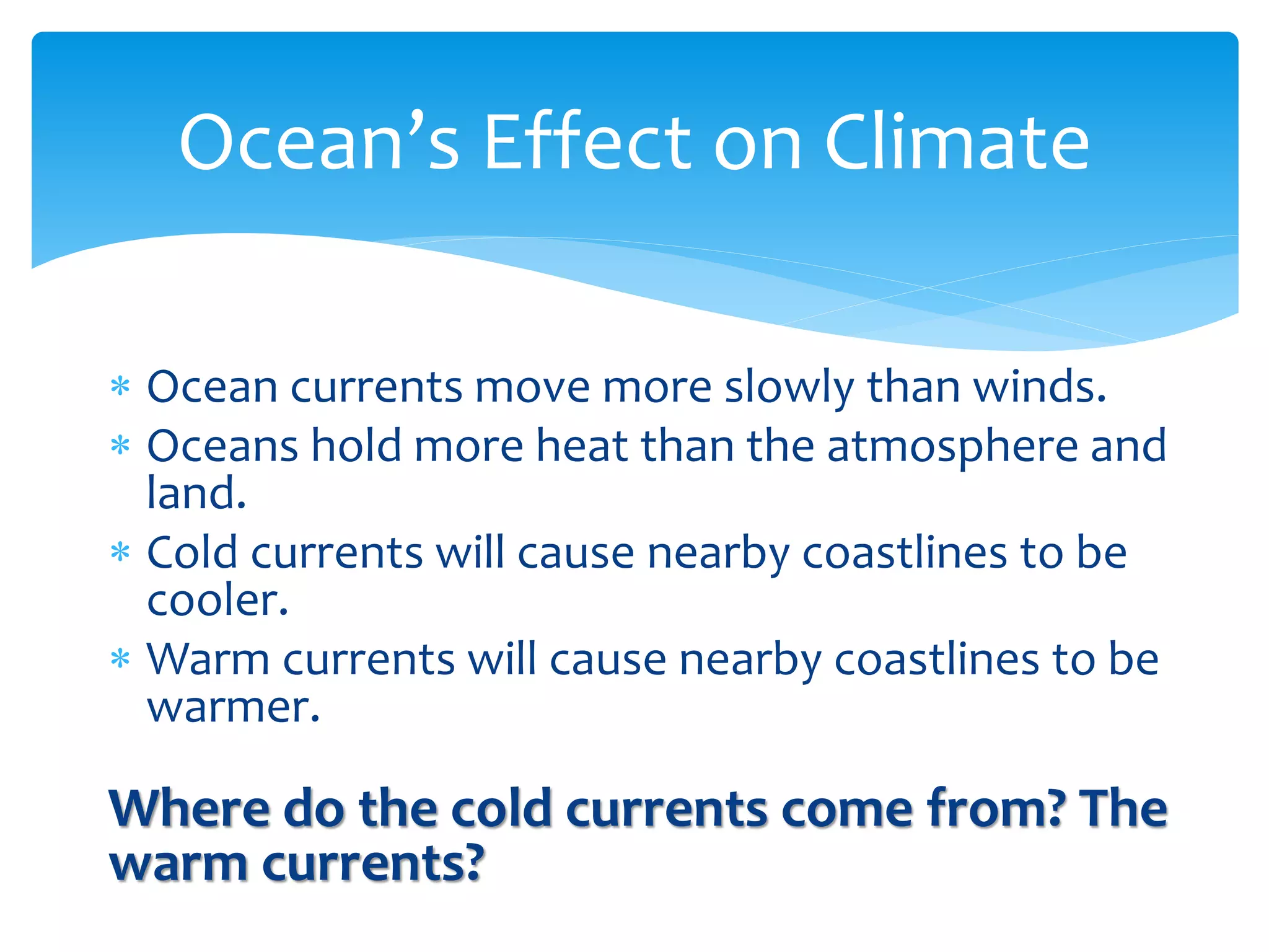  

     Ocean  currents  move  more  slowly  than  winds.  
     Oceans  hold  more  heat  than  the  atmosphere  and  
     land.  
     Cold  currents  will  cause  nearby  coastlines  to  be  
     cooler.  
     Warm  currents  will  cause  nearby  coastlines  to  be  
     warmer.  
  
Where  do  the  cold  currents  come  from?  The  
warm  currents?  
       
 