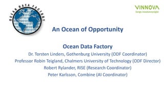 An Ocean of Opportunity
Ocean Data Factory
Dr. Torsten Linders, Gothenburg University (ODF Coordinator)
Professor Robin Teigland, Chalmers University of Technology (ODF Director)
Robert Rylander, RISE (Research Coordinator)
Peter Karlsson, Combine (AI Coordinator)
 