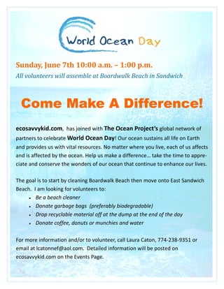 Sunday, June 7th 10:00 a.m. – 1:00 p.m.
All volunteers will assemble at Boardwalk Beach in Sandwich



  Come Make A Difference!
ecosavvykid.com, has joined with The Ocean Project’s global network of
partners to celebrate World Ocean Day! Our ocean sustains all life on Earth
and provides us with vital resources. No matter where you live, each of us affects
and is affected by the ocean. Help us make a difference… take the time to appre-
ciate and conserve the wonders of our ocean that continue to enhance our lives.

The goal is to start by cleaning Boardwalk Beach then move onto East Sandwich
Beach. I am looking for volunteers to:
     • Be a beach cleaner

     • Donate garbage bags (preferably biodegradable)

     • Drop recyclable material off at the dump at the end of the day

     • Donate coffee, donuts or munchies and water



For more information and/or to volunteer, call Laura Caton, 774-238-9351 or
email at lcatonnef@aol.com. Detailed information will be posted on
ecosavvykid.com on the Events Page.
 