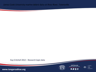 www.tangaroablue.org
James Cook University marine debris data on Ross River, Townsville
Kay Critchell 2012 – Research topic data
 