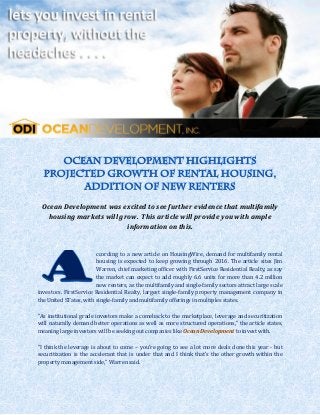 Ocean Development was excited to see further evidence that multifamily
   housing markets will grow. This article will provide you with ample
                          information on this.


                        ccording to a new article on HousingWire, demand for multifamily rental
                        housing is expected to keep growing through 2016. The article sites Jim
                        Warren, chief marketing officer with FirstService Residential Realty, as say
                        the market can expect to add roughly 6.6 units for more than 4.2 million
                        new renters, as the multifamily and single-family sectors attract large scale
investors. FirstService Residential Realty, largest single-family property management company in
the United STates, with single-family and multifamily offerings in multiples states.

“As institutional grade investors make a comeback to the marketplace, leverage and securitization
will naturally demand better operations as well as more structured operations,” the article states,
meaning large investors will be seeking out companies like Ocean Development to invest with.

“I think the leverage is about to come – you’re going to see a lot more deals done this year - but
securitization is the accelerant that is under that and I think that’s the other growth within the
property management side,” Warren said.
 