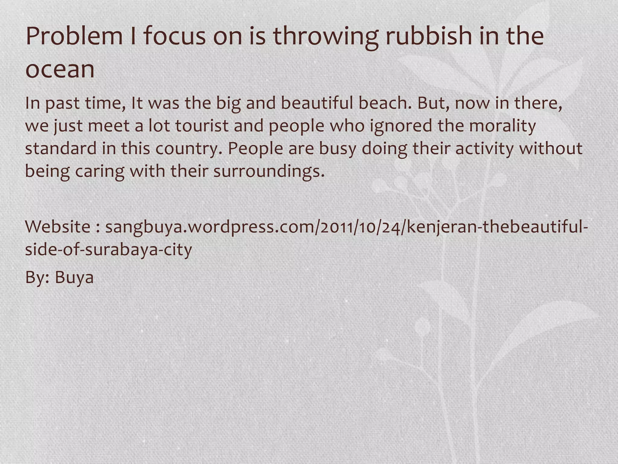 Problem I focus on is throwing rubbish in the 
ocean 
In past time, It was the big and beautiful beach. But, now in there, 
we just meet a lot tourist and people who ignored the morality 
standard in this country. People are busy doing their activity without 
being caring with their surroundings. 
Website : sangbuya.wordpress.com/2011/10/24/kenjeran-thebeautiful-side- 
of-surabaya-city 
By: Buya 
 