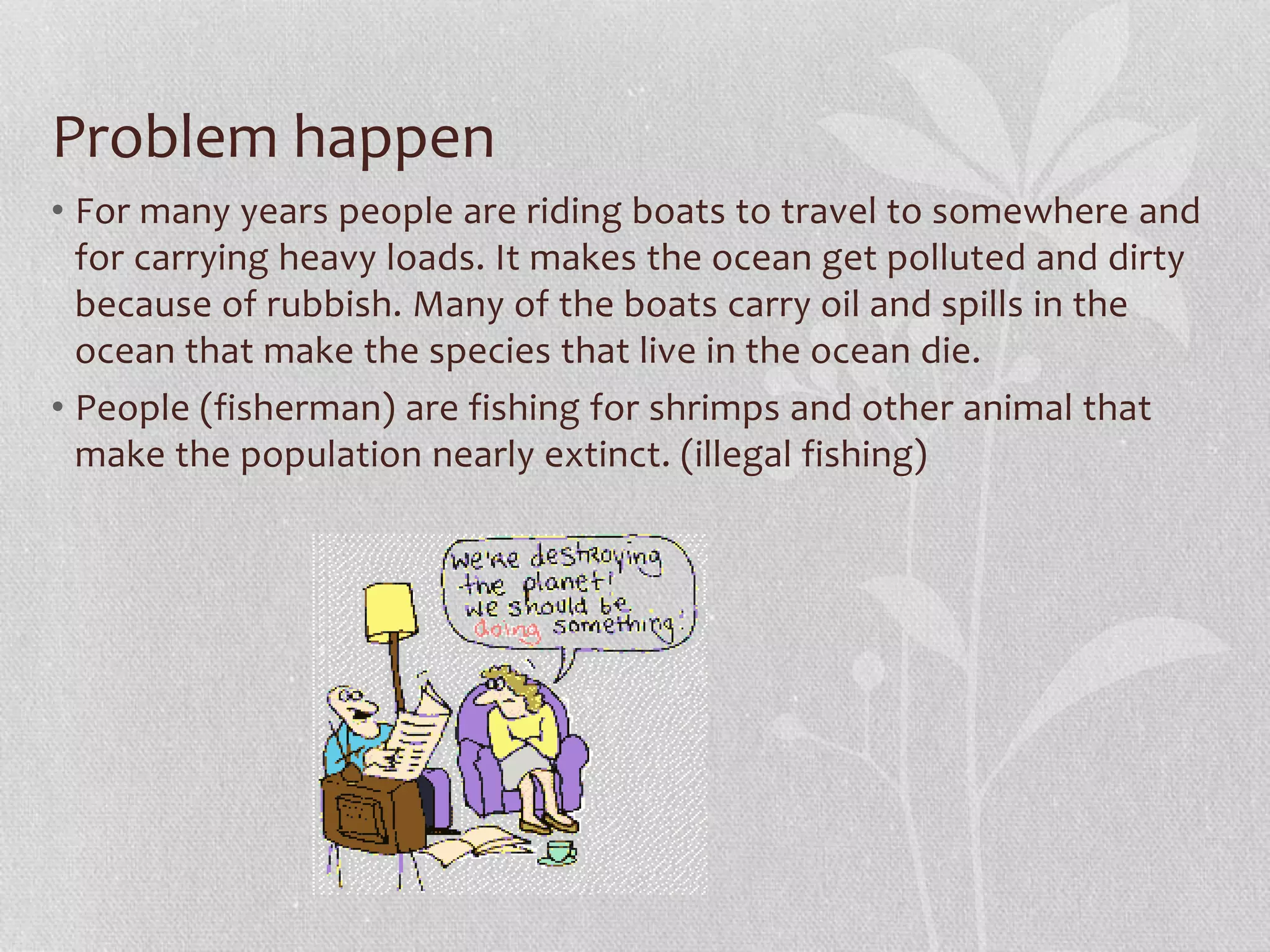 Problem happen 
• For many years people are riding boats to travel to somewhere and 
for carrying heavy loads. It makes the ocean get polluted and dirty 
because of rubbish. Many of the boats carry oil and spills in the 
ocean that make the species that live in the ocean die. 
• People (fisherman) are fishing for shrimps and other animal that 
make the population nearly extinct. (illegal fishing) 
 