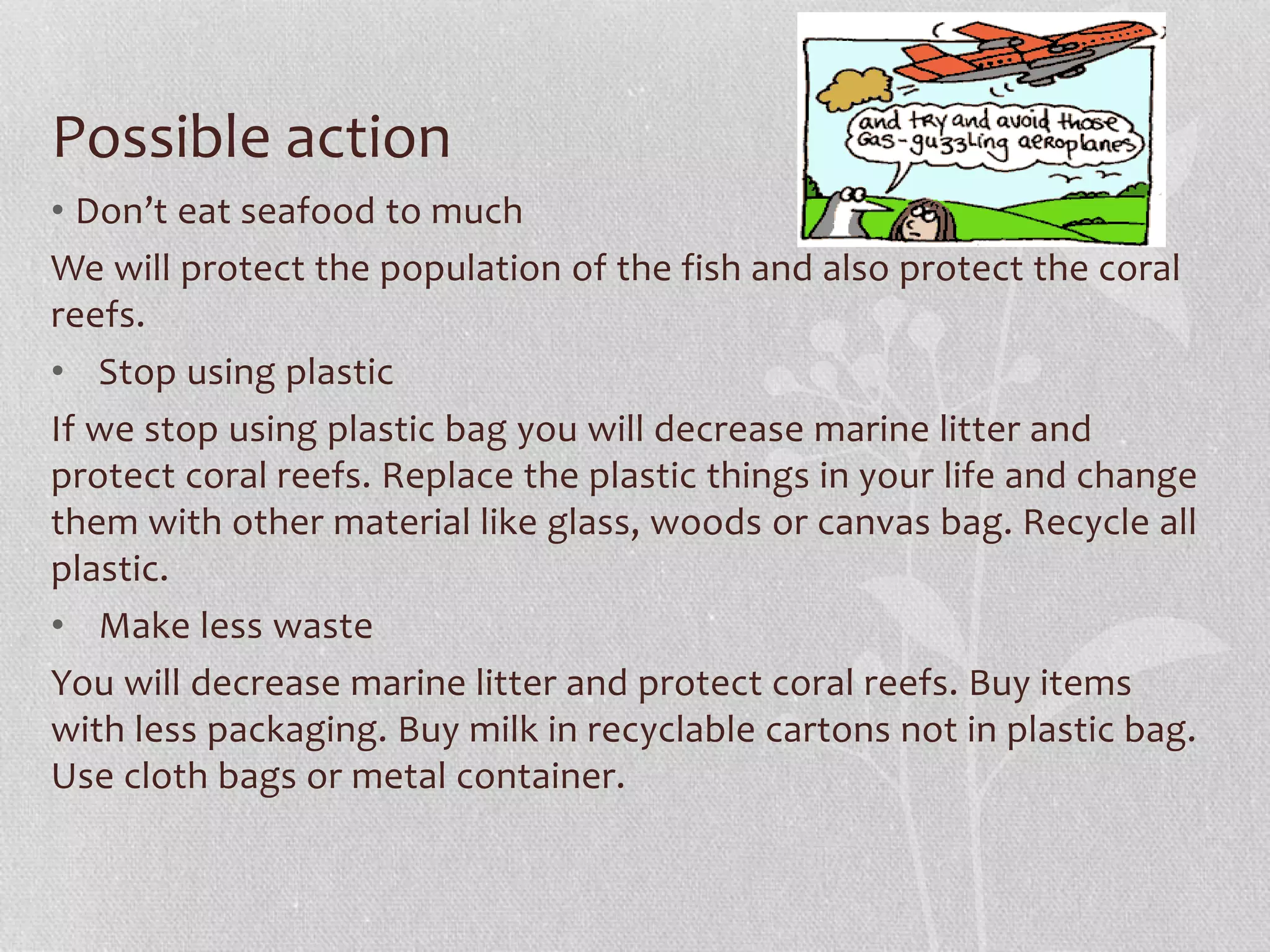 Possible action 
• Don’t eat seafood to much 
We will protect the population of the fish and also protect the coral 
reefs. 
• Stop using plastic 
If we stop using plastic bag you will decrease marine litter and 
protect coral reefs. Replace the plastic things in your life and change 
them with other material like glass, woods or canvas bag. Recycle all 
plastic. 
• Make less waste 
You will decrease marine litter and protect coral reefs. Buy items 
with less packaging. Buy milk in recyclable cartons not in plastic bag. 
Use cloth bags or metal container. 
 