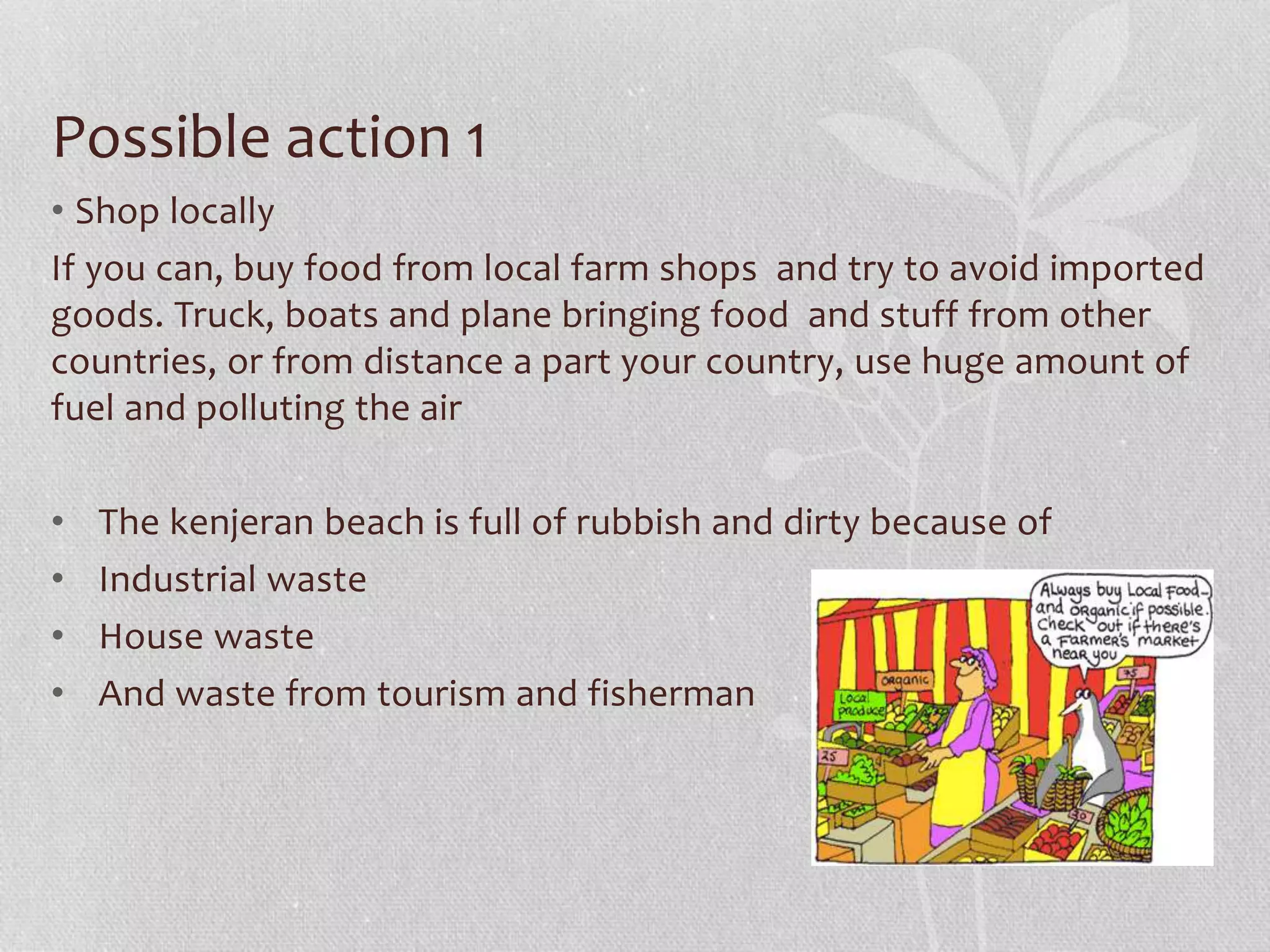 Possible action 1 
• Shop locally 
If you can, buy food from local farm shops and try to avoid imported 
goods. Truck, boats and plane bringing food and stuff from other 
countries, or from distance a part your country, use huge amount of 
fuel and polluting the air 
• The kenjeran beach is full of rubbish and dirty because of 
• Industrial waste 
• House waste 
• And waste from tourism and fisherman 
 