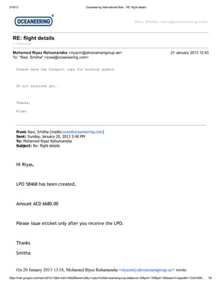 3/19/13                                                Oceaneering International Mail - RE: flight details




                                                                                                Ravi, Smitha <sravi@oceaneering.com>



  RE: flight details
  1 message

  Mohamed Riyaz Rahumansha <riyazm@alrostamanigroup.ae>                                                             21 January 2013 12:43
  To: "Ravi, Smitha" <sravi@oceaneering.com>


     Pes sn tePspr cp frboigudt.
      lae ed h asot oy o okn pae



     P ntrcie yt
      O o eevd e.



     Tak,
      hns

     Ryz
      ia




     From: Ravi, Smitha [mailto:sravi@oceaneering.com]
     Sent: Sunday, January 20, 2013 3:40 PM
     To: Mohamed Riyaz Rahumansha
     Subject: Re: flight details




     Hi Riyas,



     LPO 58468 has been created,



     Amount AED 6680.00



     Please issue eticket only after you receive the LPO.



     Thanks

     Smitha


     On 20 January 2013 13:18, Mohamed Riyaz Rahumansha <riyazm@alrostamanigroup.ae> wrote:
https://mail.google.com/mail/u/0/?ui=2&ik=e3d1c48a26&view=pt&q=riyazm%40alrostamanigroup.ae&psize=20&pmr=100&pdr=50&search=apps&th=13c5c450b…   1/8
 