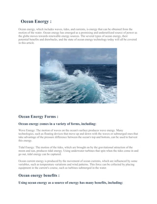 Ocean Energy :
Ocean energy, which includes waves, tides, and currents, is energy that can be obtained from the
motion of the water. Ocean energy has emerged as a promising and underutilized source of power as
the globe moves towards renewable energy sources. The several types of ocean energy, their
potential benefits and drawbacks, and the state of ocean energy technology today will all be covered
in this article.
Ocean Energy Forms :
Ocean energy comes in a variety of forms, including:
Wave Energy: The motion of waves on the ocean's surface produces wave energy. Many
technologies, such as floating devices that move up and down with the waves or submerged ones that
take advantage of the pressure difference between the ocean's top and bottom, can be used to harvest
this energy.
Tidal Energy: The motion of the tides, which are brought on by the gravitational attraction of the
moon and sun, produces tidal energy. Using underwater turbines that spin when the tides come in and
go out, tidal energy can be captured.
Ocean current energy is produced by the movement of ocean currents, which are influenced by some
variables, such as temperature variations and wind patterns. This force can be collected by placing
equipment in the current's course, such as turbines submerged in the water.
Ocean energy benefits :
Using ocean energy as a source of energy has many benefits, including:
 