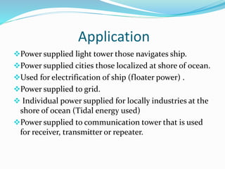Application
Power supplied light tower those navigates ship.
Power supplied cities those localized at shore of ocean.
Used for electrification of ship (floater power) .
Power supplied to grid.
 Individual power supplied for locally industries at the
shore of ocean (Tidal energy used)
Power supplied to communication tower that is used
for receiver, transmitter or repeater.
 