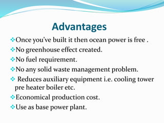 Advantages
Once you’ve built it then ocean power is free .
No greenhouse effect created.
No fuel requirement.
No any solid waste management problem.
 Reduces auxiliary equipment i.e. cooling tower
pre heater boiler etc.
Economical production cost.
Use as base power plant.
 