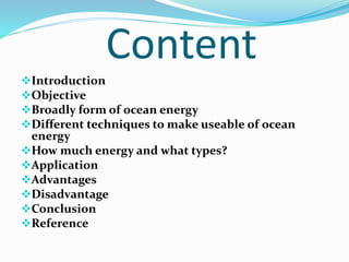 Content
Introduction
Objective
Broadly form of ocean energy
Different techniques to make useable of ocean
energy
How much energy and what types?
Application
Advantages
Disadvantage
Conclusion
Reference
 