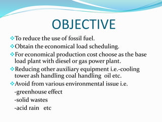 OBJECTIVE
To reduce the use of fossil fuel.
Obtain the economical load scheduling.
For economical production cost choose as the base
load plant with diesel or gas power plant.
Reducing other auxiliary equipment i.e.-cooling
tower ash handling coal handling oil etc.
Avoid from various environmental issue i.e.
-greenhouse effect
-solid wastes
-acid rain etc
 