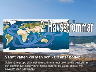 Varmt vatten vid ytan och kallt efter botten
Solen värmer upp ytvattnet som strömmar mot polerna där det kyls ner
och sjunker. Det kalla vattnet färdas därefter på djupet tillbaka mot
ekvatorn igen (kretslopp)
 