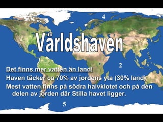 Det finns mer vatten än land!Det finns mer vatten än land!
Haven täcker ca 70% av jordens yta (30% land)Haven täcker ca 70% av jordens yta (30% land)
Mest vatten finns på södra halvklotet och på denMest vatten finns på södra halvklotet och på den
delen av jorden där Stilla havet ligger.delen av jorden där Stilla havet ligger.
 