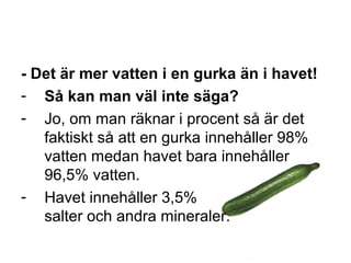- Det är mer vatten i en gurka än i havet!
- Så kan man väl inte säga?
- Jo, om man räknar i procent så är det
faktiskt så att en gurka innehåller 98%
vatten medan havet bara innehåller
96,5% vatten.
- Havet innehåller 3,5%
salter och andra mineraler.
 