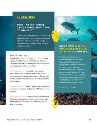 | EDUCATOR AND FAMILY GUIDE TO THE OCEAN 10
TAKE STORYTELLING
FOR IMPACT IN YOUR
CLASSROOM COURSES
Stories can change the world.
Learn from world-class National
Geographic photographers,
videographers, and visual designers
in a series of Storytelling for
Impact online courses. Created in
partnership with Adobe, this series
will teach you how to use compelling
photography, video, graphics, and
audio to tell stories in the most
impactful ways to inspire change.
REGISTER TODAY!
EDUCATORS
JOIN THE NATIONAL
GEOGRAPHIC EDUCATOR
COMMUNITY
Community is at the forefront of everything
we do. We invite you to connect with fellow
educators who, like you, are leaning in to
take education further with your students
and communities.
TO GET STARTED:
Follow us on FACEBOOK and TWITTER to stay
updated and connected with all things National
Geographic Education. A few hashtags to share your
work and stories with one another:
#ThatsGeography - Inspired by the wonders
of our world and the people that inhabit it, this
conversation is for anyone who wants a deeper and
more nuanced understanding of all that geography
encompasses.
#ExplorerMindset - A quick way to share ideas and
resources to cultivate an Explorer’s Mindset in your
learners.
#ConnectingFurther – A way to find other National
Geographic educators. Include your interest areas
and expertise so others in the community will be
able to connect.
Photo:
Enric
Sala.
 