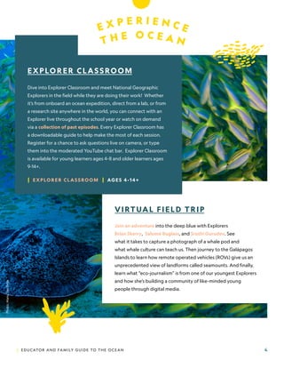| EDUCATOR AND FAMILY GUIDE TO THE OCEAN 4
E X P E R I E N C E
T H E O C E A N
VIRTUAL FIELD TRIP
Join an adventure into the deep blue with Explorers
Brian Skerry,, Salomé Buglass, and Sruthi Gurudev. See
what it takes to capture a photograph of a whale pod and
what whale culture can teach us. Then journey to the Galápagos
Islands to learn how remote operated vehicles (ROVs) give us an
unprecedented view of landforms called seamounts. And finally,
learn what “eco-journalism” is from one of our youngest Explorers
and how she’s building a community of like-minded young
people through digital media.
EXPLORER CLASSROOM
Dive into Explorer Classroom and meet National Geographic
Explorers in the field while they are doing their work! Whether
it’s from onboard an ocean expedition, direct from a lab, or from
a research site anywhere in the world, you can connect with an
Explorer live throughout the school year or watch on demand
via a collection of past episodes. Every Explorer Classroom has
a downloadable guide to help make the most of each session.
Register for a chance to ask questions live on camera, or type
them into the moderated YouTube chat bar. Explorer Classroom
is available for young learners ages 4-8 and older learners ages
9-14+.
| EXPLORER CLASSROOM | AGES 4 -14+
Photo:
Manu
San
Félix.
 