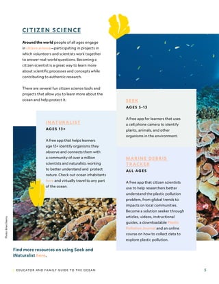 | EDUCATOR AND FAMILY GUIDE TO THE OCEAN 5
SEEK
AG E S 5 -1 3
A free app for learners that uses
a cell phone camera to identify
plants, animals, and other
organisms in the environment.
MARINE DEBRIS
TRACKER
ALL AG E S
A free app that citizen scientists
use to help researchers better
understand the plastic pollution
problem, from global trends to
impacts on local communities.
Become a solution seeker through
articles, videos, instructional
guides, a downloadable Plastic
Pollution Journal and an online
course on how to collect data to
explore plastic pollution.
CITIZEN SCIENCE
Around the world people of all ages engage
in citizen science—participating in projects in
which volunteers and scientists work together
to answer real-world questions. Becoming a
citizen scientist is a great way to learn more
about scientific processes and concepts while
contributing to authentic research.
There are several fun citizen science tools and
projects that allow you to learn more about the
ocean and help protect it:
Find more resources on using Seek and
iNaturalist here.
iNATURALIST
AG E S 1 3 +
A free app that helps learners
age 13+ identify organisms they
observe and connects them with
a community of over a million
scientists and naturalists working
to better understand and protect
nature. Check out ocean inhabitants
here and virtually travel to any part
of the ocean.
Photo:
Brian
Skerry.
 