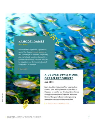 | EDUCATOR AND FAMILY GUIDE TO THE OCEAN 7
KAHOOT! GAMES
ALL AG E S
Learners of ALL ages love a good quiz
game. Use these pre-made quizzes to
test knowledge on different subjects by
playing Kahoot! together. Kahoot! is a
game-based learning platform that can
be played on any device, as individual
contestants or in teams.
| KAHOOT!
A DEEPER DIVE: MORE
OCEAN RESOURCES
ALL AG E S
Learn about the mechanics of the ocean such as
currents, tides, and rogue waves, or the effect of
the ocean on weather and climate, and much more
through this mixed media collection. Also, meet
National Geographic Explorers doing exciting
ocean exploration and conservation work.
| A DEEPER DIVE: MORE OCEAN
Photo:
Enric
Sala.
 