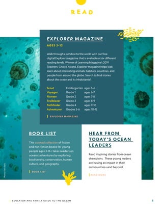 | EDUCATOR AND FAMILY GUIDE TO THE OCEAN 8
R E A D
EXPLORER MAGAZINE
AG E S 5 -1 2
Walk through a window to the world with our free
digital Explorer magazine that is available at six different
reading levels. Winner of Learning Magazine’s 2019
Teachers’ Choice Award, Explorer magazine helps kids
learn about interesting animals, habitats, countries, and
people from around the globe. Search to find stories
about the ocean and its inhabitants!
Scout 		 Kindergarten ages 5-6
Voyager 	 Grade 1 ages 6-7
Pioneer 	 Grade 2 ages 7-8
Trailblazer 	 Grade 3 ages 8-9
Pathfinder 	 Grade 4 ages 9-10
Adventurer 	 Grades 5-6 ages 10-12
| EXPLORER MAGAZINE
HEAR FROM
TODAY’S OCEAN
LEADERS
Read inspiring stories from ocean
champions. These young leaders
are having an impact in their
communities—and beyond.
|READ MORE
BOOK LIST
This curated collection of fiction
and non-fiction books for young
people ages 3-14+ takes readers on
oceanic adventures by exploring
biodiversity, conservation, human
culture, and geography.
| BOOK LIST
Photo:
Enric
Sala.
 