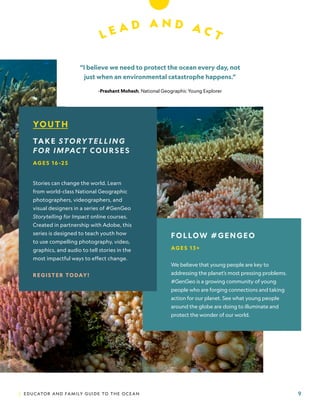 | EDUCATOR AND FAMILY GUIDE TO THE OCEAN 9
L E A D A N D A C T
YOUTH
TAKE STORYTELLING
FOR IMPACT COURSES
AG E S 16 -2 5
Stories can change the world. Learn
from world-class National Geographic
photographers, videographers, and
visual designers in a series of #GenGeo
Storytelling for Impact online courses.
Created in partnership with Adobe, this
series is designed to teach youth how
to use compelling photography, video,
graphics, and audio to tell stories in the
most impactful ways to effect change.
REGISTER TODAY!
“I believe we need to protect the ocean every day, not
just when an environmental catastrophe happens.”
-Prashant Mohesh, National Geographic Young Explorer
FOLLOW #GENGEO
AG E S 1 3 +
We believe that young people are key to
addressing the planet’s most pressing problems.
#GenGeo is a growing community of young
people who are forging connections and taking
action for our planet. See what young people
around the globe are doing to illuminate and
protect the wonder of our world.
Photo:
David
Doubilet.
 