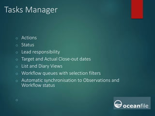 Tasks Manager
o Actions
o Status
o Lead responsibility
o Target and Actual Close-out dates
o List and Diary Views
o Workflow queues with selection filters
o Automatic synchronisation to Observations and
Workflow status
o
 