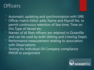 Officers
o
Automatic updating and synchronisation with SIRE
o
Officer matrix Editor adds Name and Payroll No. to
permit continuous retention of Sea-time, Time on
this Type of Vessel etc.
o
Names of all fleet officers are retained in Oceanfile
and can be used by both Vetting and Crewing Depts.
o
Performance measurement relating to association
with Observations
o
Testing for individual Oil Company compliance
PRIOR to assignment
 