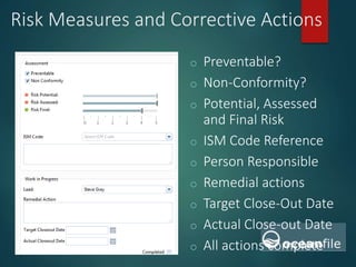 Risk Measures and Corrective Actions
o Preventable?
o Non-Conformity?
o Potential, Assessed
and Final Risk
o ISM Code Reference
o Person Responsible
o Remedial actions
o Target Close-Out Date
o Actual Close-out Date
o All actions complete
 