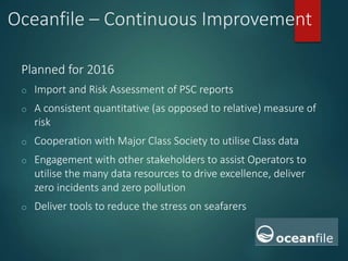 Oceanfile – Continuous Improvement
Planned for 2016
o Import and Risk Assessment of PSC reports
o A consistent quantitative (as opposed to relative) measure of
risk
o Cooperation with Major Class Society to utilise Class data
o Engagement with other stakeholders to assist Operators to
utilise the many data resources to drive excellence, deliver
zero incidents and zero pollution
o Deliver tools to reduce the stress on seafarers
 