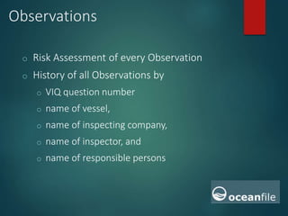 Observations
o Risk Assessment of every Observation
o History of all Observations by
o VIQ question number
o name of vessel,
o name of inspecting company,
o name of inspector, and
o name of responsible persons
 
