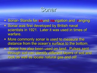 Sonar Sonar- Stands for   so und   na vigation and   r anging Sonar was first developed by British naval scientists in 1921.  Later it was used in times of warfare. More commonly sonar is used to measure the distance from the ocean’s surface to the bottom. Sonar has also been used on land.  Pulses sent through soil can identify different layers of soil and rock as well as locate natural gas and oil! 